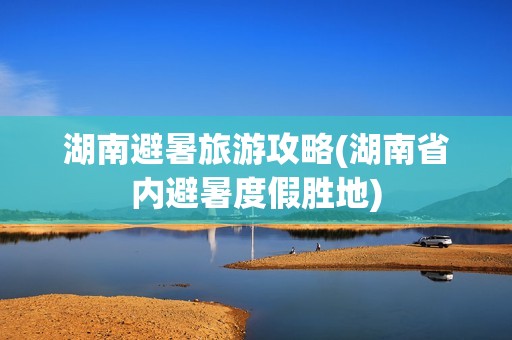 湖南避暑旅游攻略(湖南省内避暑度假胜地)