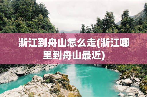 浙江到舟山怎么走(浙江哪里到舟山最近)