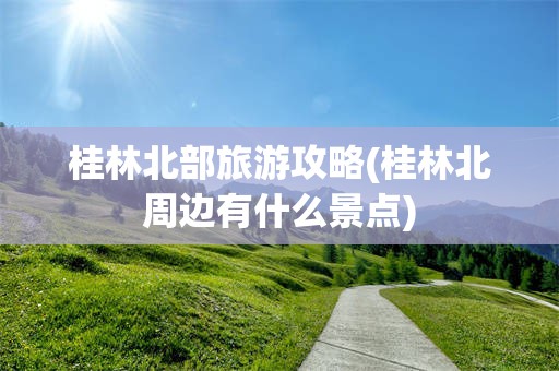 桂林北部旅游攻略(桂林北周边有什么景点)