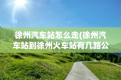 徐州汽车站怎么走(徐州汽车站到徐州火车站有几路公交)