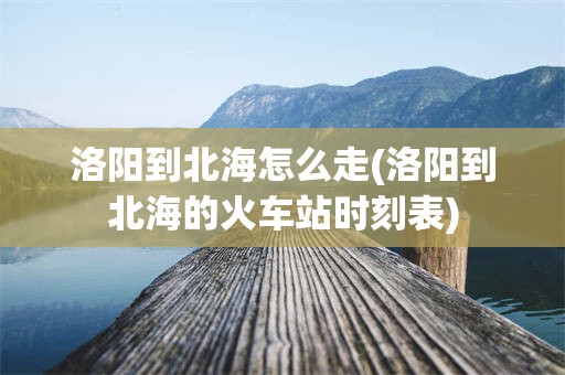 洛阳到北海怎么走(洛阳到北海的火车站时刻表)