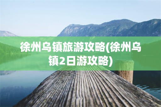 徐州乌镇旅游攻略(徐州乌镇2日游攻略)