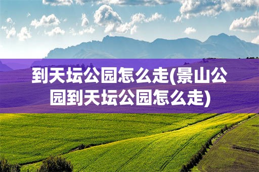 到天坛公园怎么走(景山公园到天坛公园怎么走)