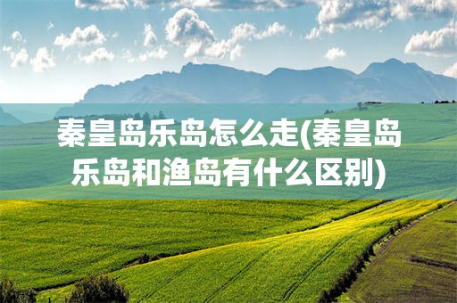 秦皇岛乐岛怎么走(秦皇岛乐岛和渔岛有什么区别)