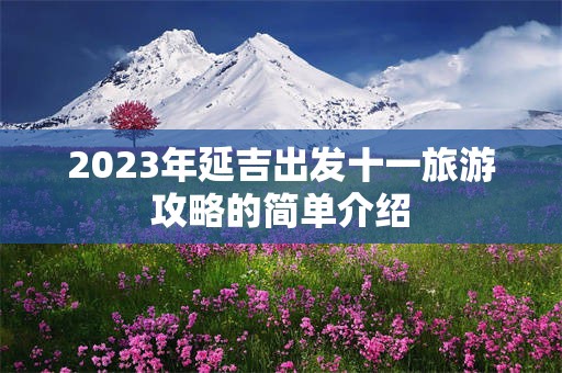 2023年延吉出发十一旅游攻略的简单介绍