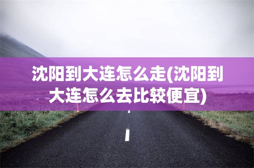 沈阳到大连怎么走(沈阳到大连怎么去比较便宜)