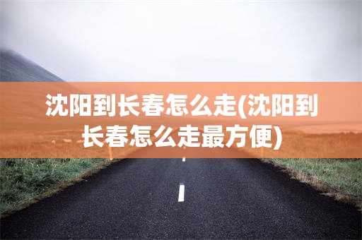 沈阳到长春怎么走(沈阳到长春怎么走最方便)