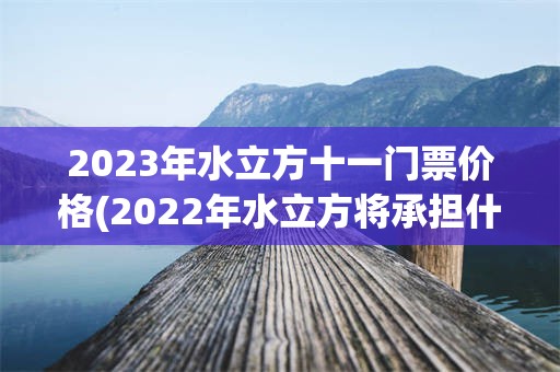 2023年水立方十一门票价格(2022年水立方将承担什么项目)