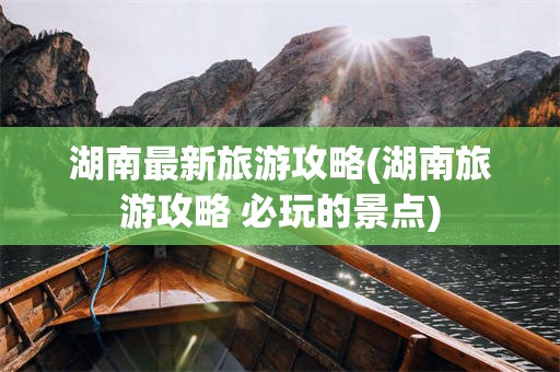 湖南最新旅游攻略(湖南旅游攻略 必玩的景点)