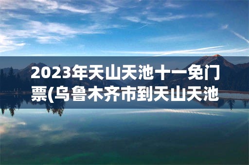 2023年天山天池十一免门票(乌鲁木齐市到天山天池2023年)