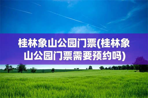 桂林象山公园门票(桂林象山公园门票需要预约吗)