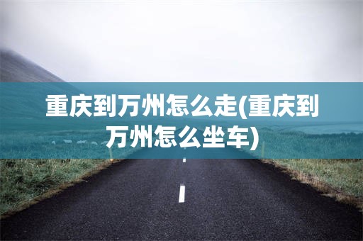 重庆到万州怎么走(重庆到万州怎么坐车)