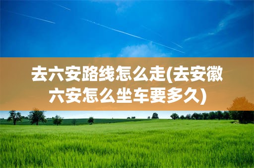 去六安路线怎么走(去安徽六安怎么坐车要多久)