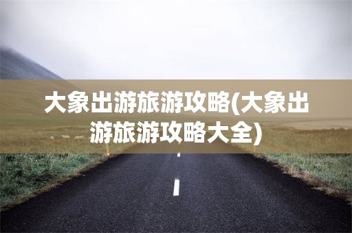 大象出游旅游攻略(大象出游旅游攻略大全)