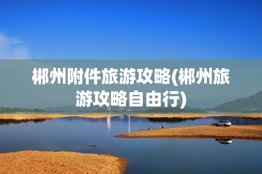 郴州附件旅游攻略(郴州旅游攻略自由行)