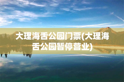 大理海舌公园门票(大理海舌公园暂停营业)