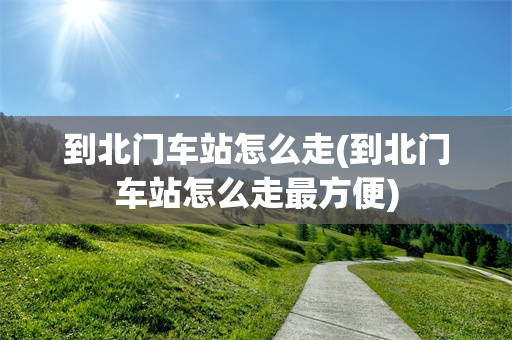 到北门车站怎么走(到北门车站怎么走最方便)