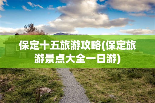 保定十五旅游攻略(保定旅游景点大全一日游)