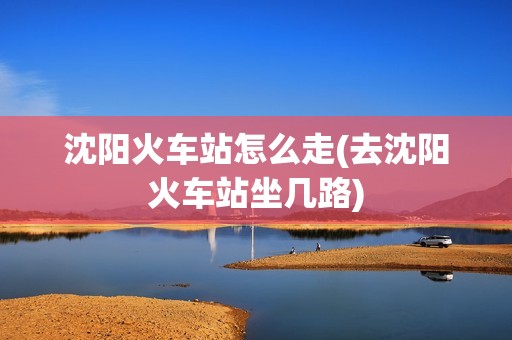 沈阳火车站怎么走(去沈阳火车站坐几路)