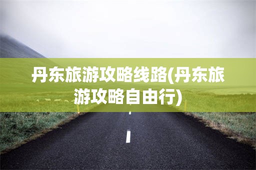 丹东旅游攻略线路(丹东旅游攻略自由行)