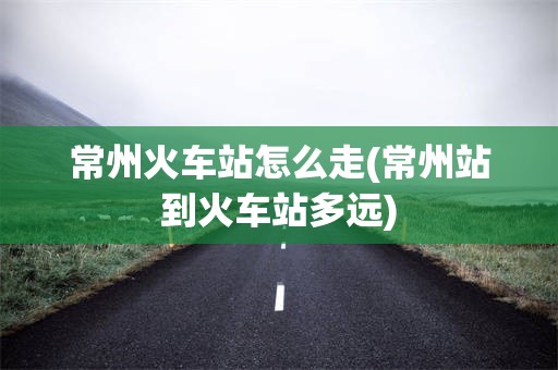 常州火车站怎么走(常州站到火车站多远)