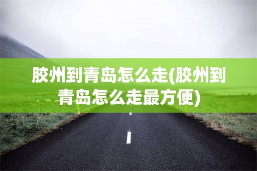 胶州到青岛怎么走(胶州到青岛怎么走最方便)