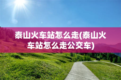 泰山火车站怎么走(泰山火车站怎么走公交车)