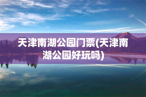 天津南湖公园门票(天津南湖公园好玩吗)