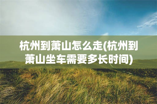 杭州到萧山怎么走(杭州到萧山坐车需要多长时间)