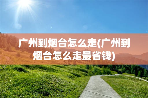 广州到烟台怎么走(广州到烟台怎么走最省钱)