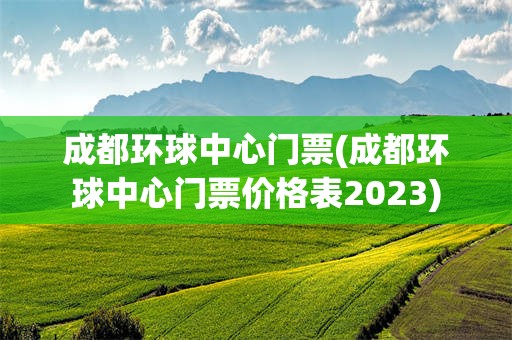 成都环球中心门票(成都环球中心门票价格表2023)