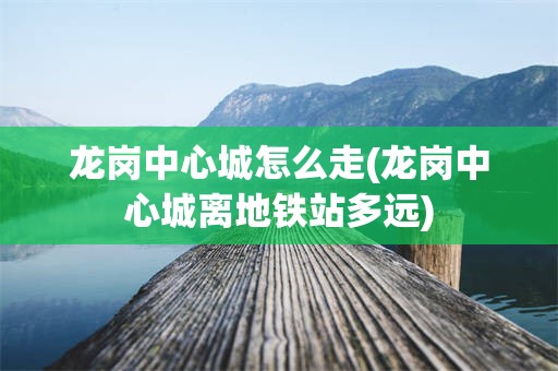 龙岗中心城怎么走(龙岗中心城离地铁站多远)