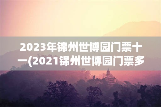 2023年锦州世博园门票十一(2021锦州世博园门票多少钱一张)