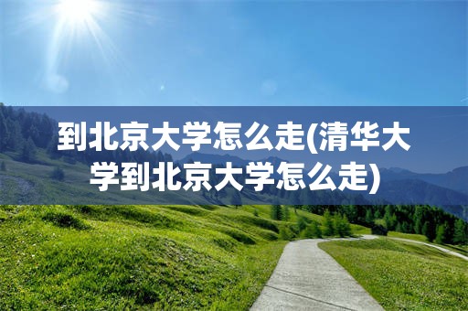 到北京大学怎么走(清华大学到北京大学怎么走)