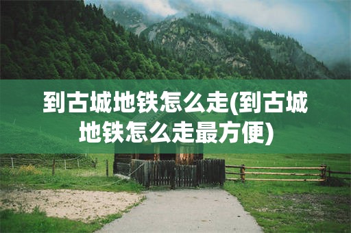 到古城地铁怎么走(到古城地铁怎么走最方便)