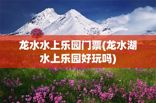 龙水水上乐园门票(龙水湖水上乐园好玩吗)