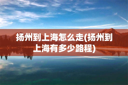 扬州到上海怎么走(扬州到上海有多少路程)