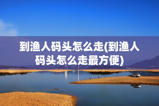 到渔人码头怎么走(到渔人码头怎么走最方便)