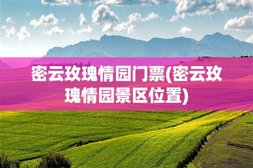 密云玫瑰情园门票(密云玫瑰情园景区位置)