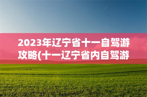 2023年辽宁省十一自驾游攻略(十一辽宁省内自驾游三,四天有什么好地方)