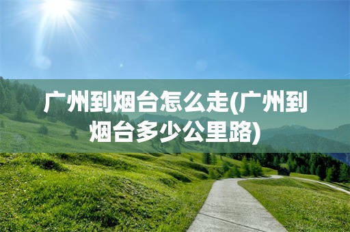 广州到烟台怎么走(广州到烟台多少公里路)