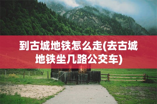 到古城地铁怎么走(去古城地铁坐几路公交车)