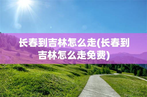 长春到吉林怎么走(长春到吉林怎么走免费)