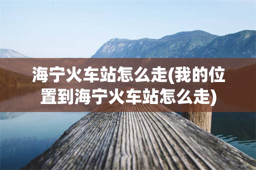 海宁火车站怎么走(我的位置到海宁火车站怎么走)