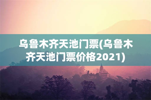 乌鲁木齐天池门票(乌鲁木齐天池门票价格2021)