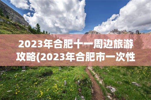 2023年合肥十一周边旅游攻略(2023年合肥市一次性就业补贴公示)