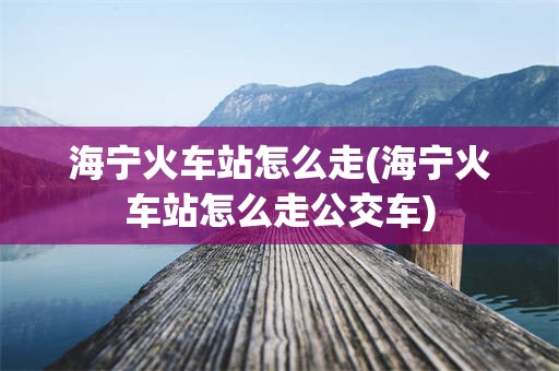 海宁火车站怎么走(海宁火车站怎么走公交车)