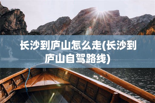 长沙到庐山怎么走(长沙到庐山自驾路线)