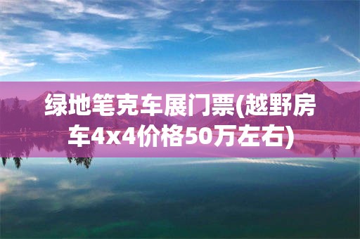 绿地笔克车展门票(越野房车4x4价格50万左右)