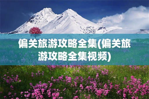 偏关旅游攻略全集(偏关旅游攻略全集视频)